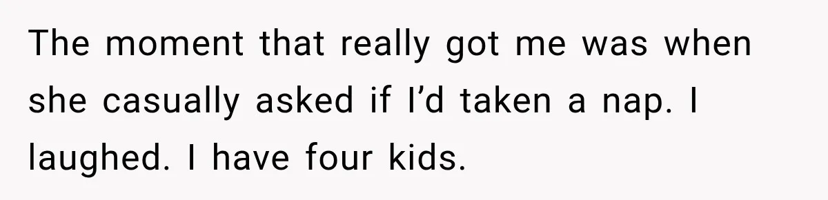 The moment that really got me was when she casually asked if I’d taken a nap. I laughed. I have four kids.