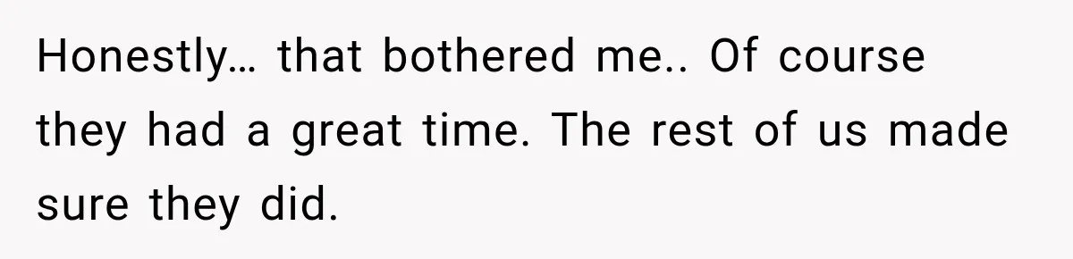 Honestly… that bothered me.. Of course they had a great time. The rest of us made sure they did.