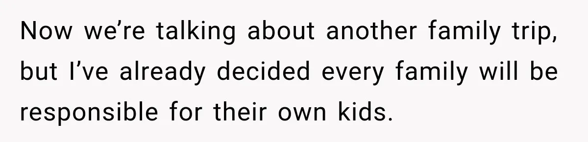 Now we’re talking about another family trip, but I’ve already decided every family will be responsible for their own kids.