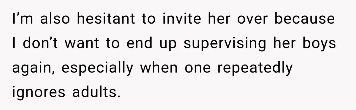 I’m also hesitant to invite her over because I don’t want to end up supervising her boys again, especially when one repeatedly ignores adults.