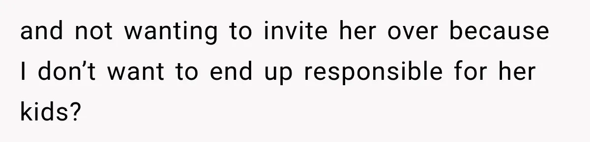 and not wanting to invite her over because I don’t want to end up responsible for her kids?
