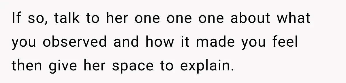 If so, talk to her one one one about what you observed and how it made you feel then give her space to explain.