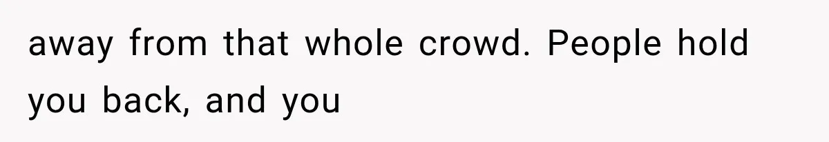 away from that whole crowd. People hold you back, and you