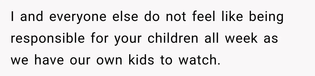 I and everyone else do not feel like being responsible for your children all week as we have our own kids to watch.