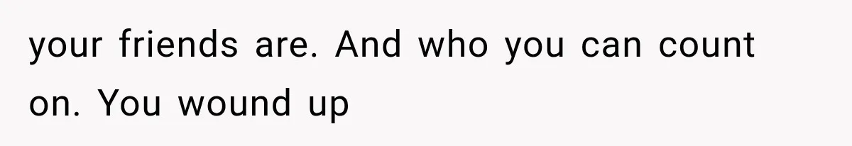 your friends are. And who you can count on. You wound up