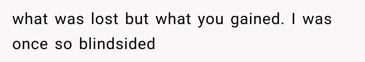 what was lost but what you gained. I was once so blindsided