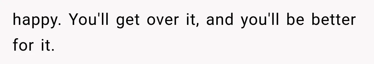 happy. You'll get over it, and you'll be better for it.