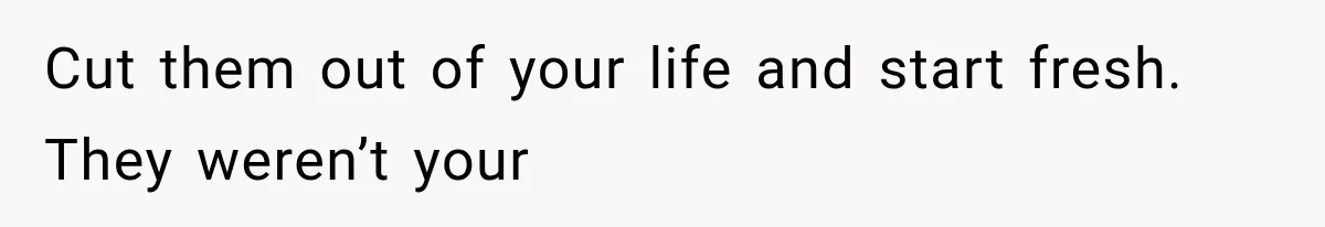 Cut them out of your life and start fresh. They weren’t your