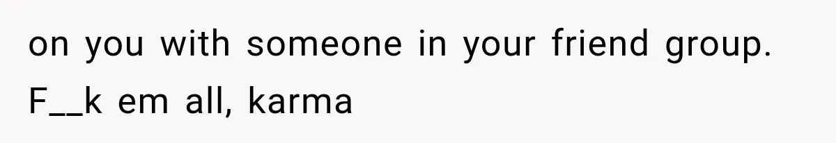 on you with someone in your friend group. F__k em all, karma
