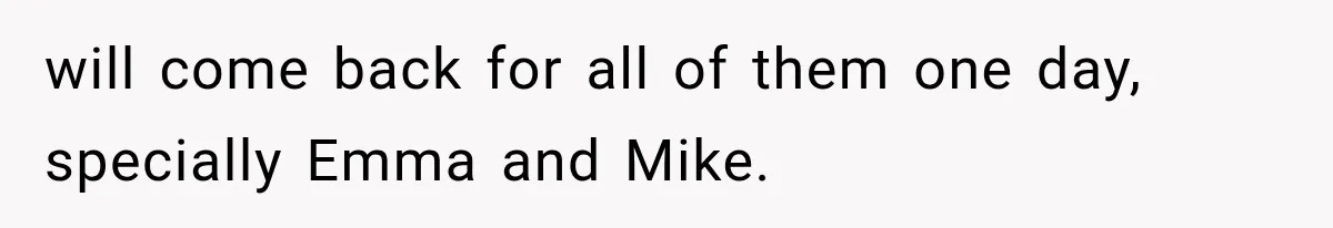 will come back for all of them one day, specially Emma and Mike.