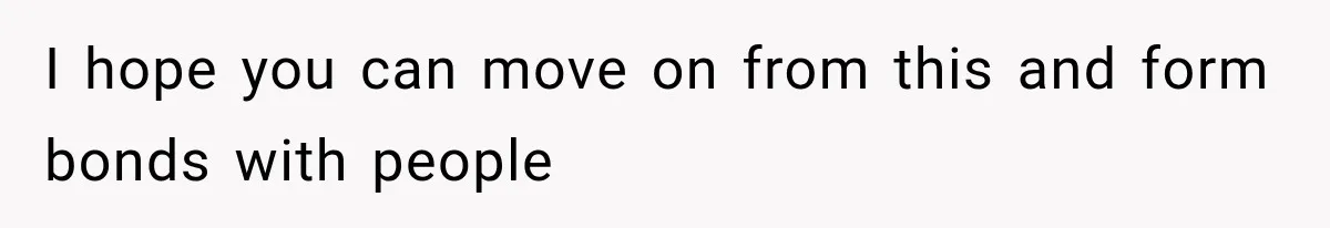 I hope you can move on from this and form bonds with people