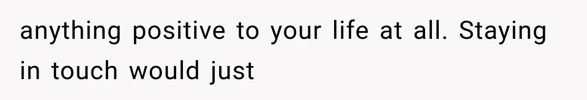 anything positive to your life at all. Staying in touch would just