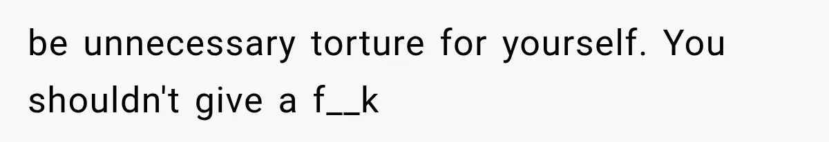 be unnecessary torture for yourself. You shouldn't give a f__k
