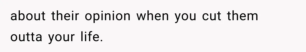 about their opinion when you cut them outta your life.