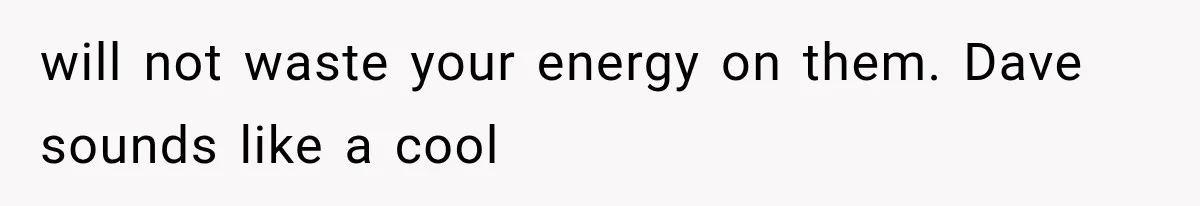 will not waste your energy on them. Dave sounds like a cool