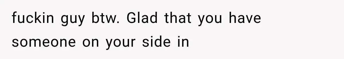 fuckin guy btw. Glad that you have someone on your side in