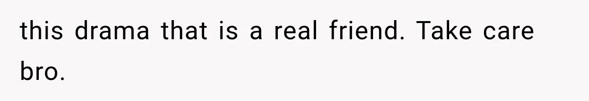 this drama that is a real friend. Take care bro.