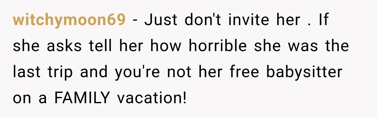 witchymoon69 − Just don't invite her . If she asks tell her how horrible she was the last trip and you're not her free babysitter on a FAMILY vacation!