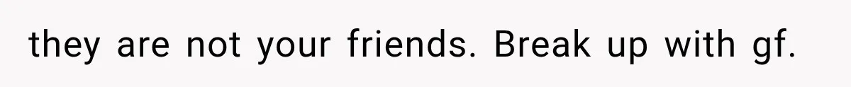 they are not your friends. Break up with gf.