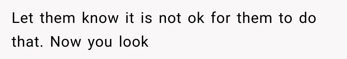Let them know it is not ok for them to do that. Now you look