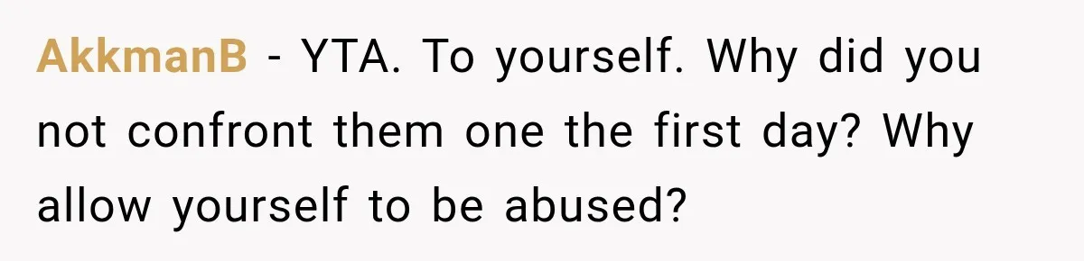 AkkmanB − YTA. To yourself. Why did you not confront them one the first day? Why allow yourself to be abused?