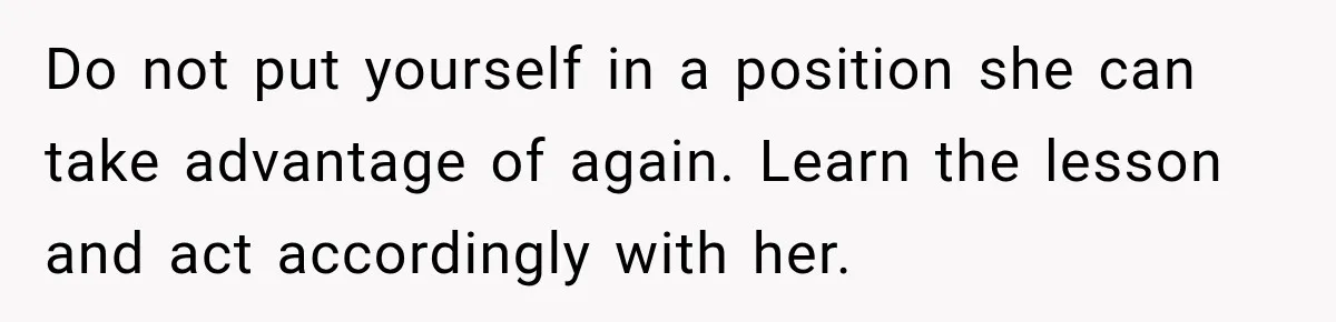 Do not put yourself in a position she can take advantage of again. Learn the lesson and act accordingly with her.