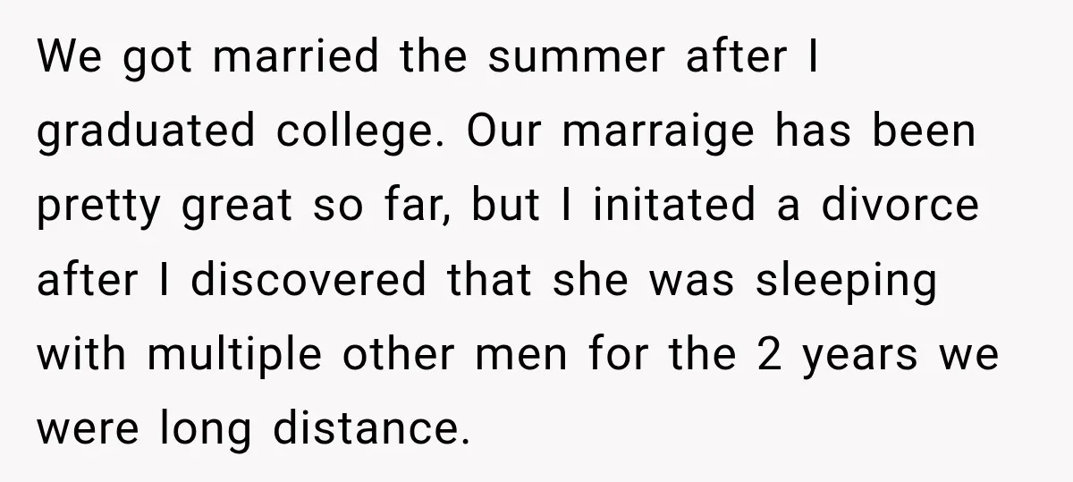 We got married the summer after I graduated college. Our marraige has been pretty great so far, but I initated a divorce after I discovered that she was sleeping with...