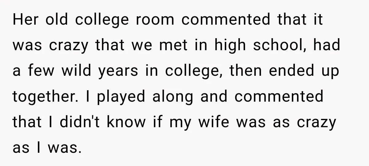 Her old college room commented that it was crazy that we met in high school, had a few wild years in college, then ended up together. I played along and...