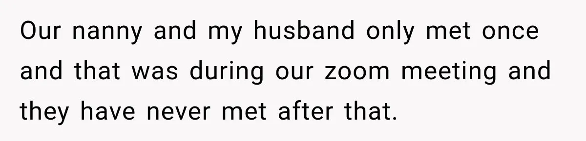 Husband Makes Their Nanny Quit After Repeatedly Crossing Boundaries She Clearly Set Our nanny and my husband only met once and that was during our zoom meeting and they have never met after that.