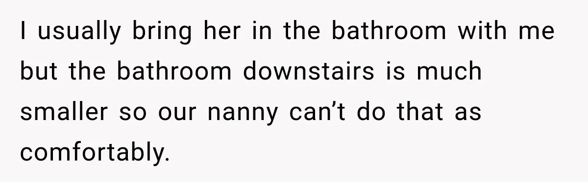 Husband Makes Their Nanny Quit After Repeatedly Crossing Boundaries She Clearly Set I usually bring her in the bathroom with me but the bathroom downstairs is much smaller so our nanny can’t do that as comfortably.