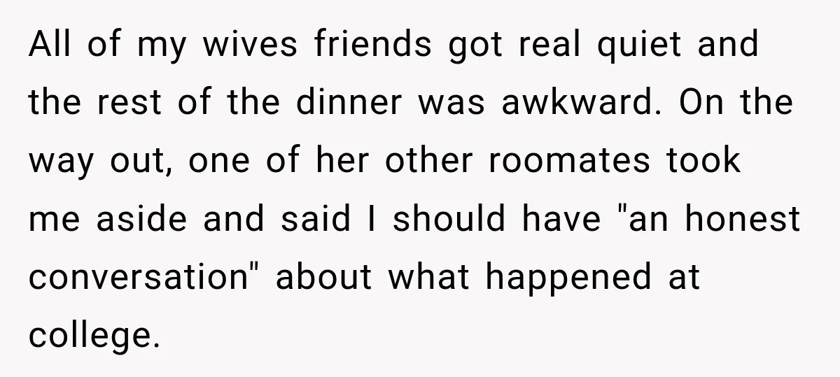 All of my wives friends got real quiet and the rest of the dinner was awkward. On the way out, one of her other roomates took me aside and said...