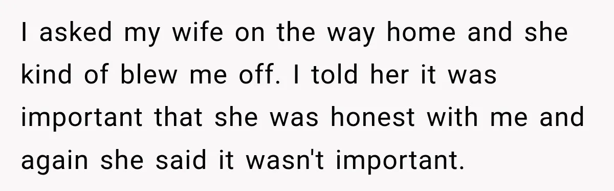 I asked my wife on the way home and she kind of blew me off. I told her it was important that she was honest with me and again she...