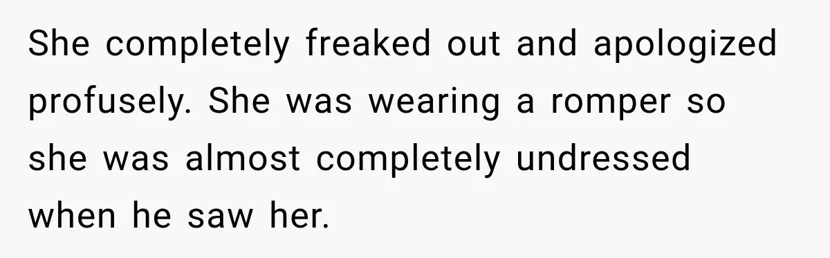 Husband Makes Their Nanny Quit After Repeatedly Crossing Boundaries She Clearly Set She completely freaked out and apologized profusely. She was wearing a romper so she was almost completely undressed when he saw her.