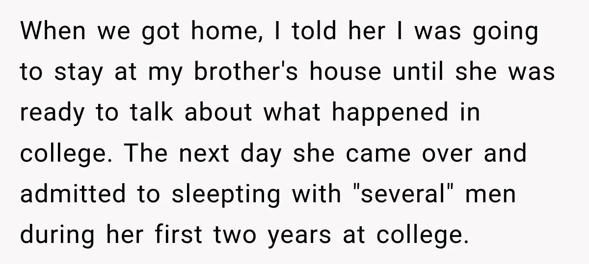 When we got home, I told her I was going to stay at my brother's house until she was ready to talk about what happened in college. The next day...