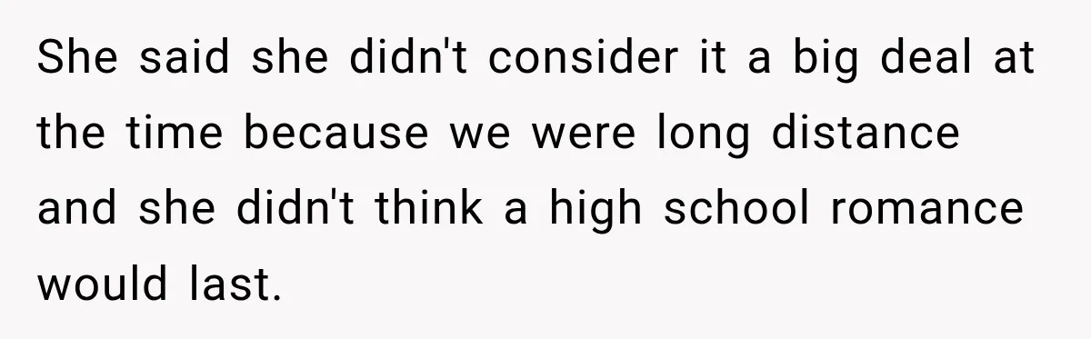 She said she didn't consider it a big deal at the time because we were long distance and she didn't think a high school romance would last.