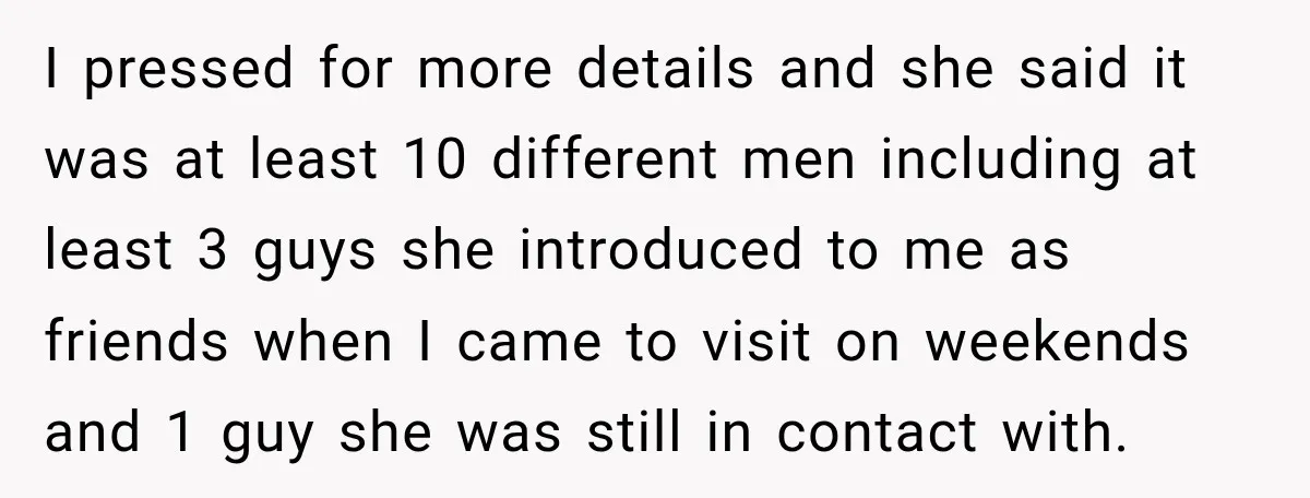 I pressed for more details and she said it was at least 10 different men including at least 3 guys she introduced to me as friends when I came to...