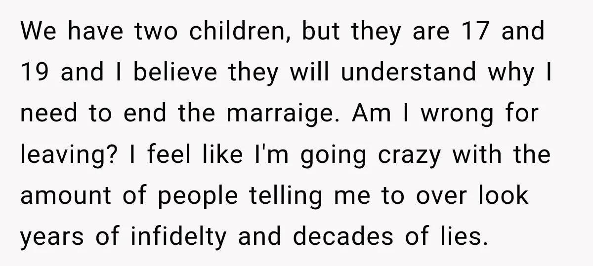 We have two children, but they are 17 and 19 and I believe they will understand why I need to end the marraige. Am I wrong for leaving? I feel...