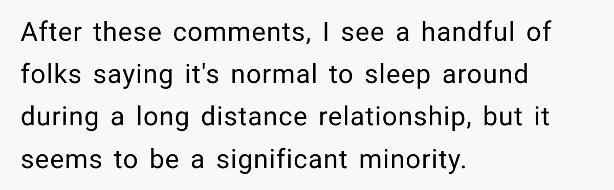 After these comments, I see a handful of folks saying it's normal to sleep around during a long distance relationship, but it seems to be a significant minority.