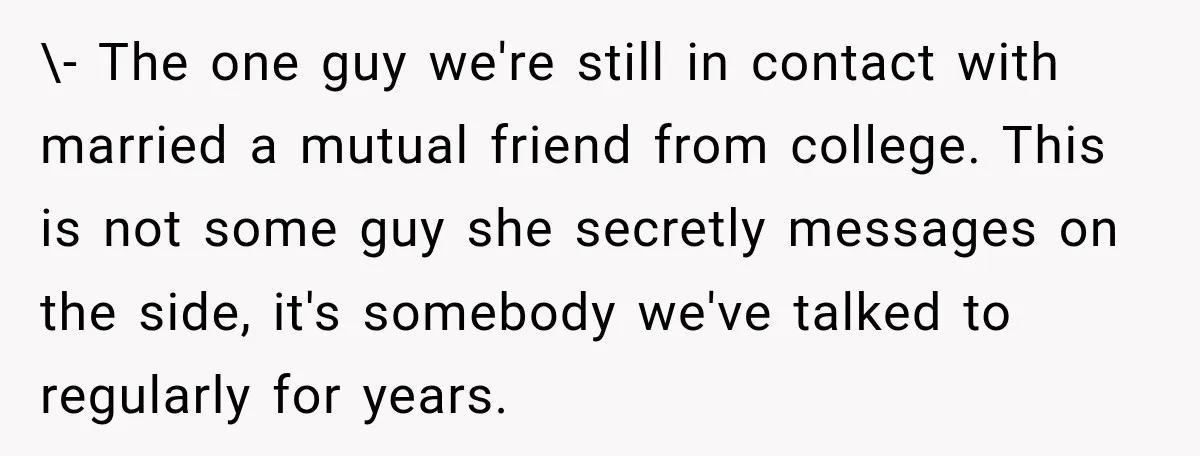 \- The one guy we're still in contact with married a mutual friend from college. This is not some guy she secretly messages on the side, it's somebody we've talked...