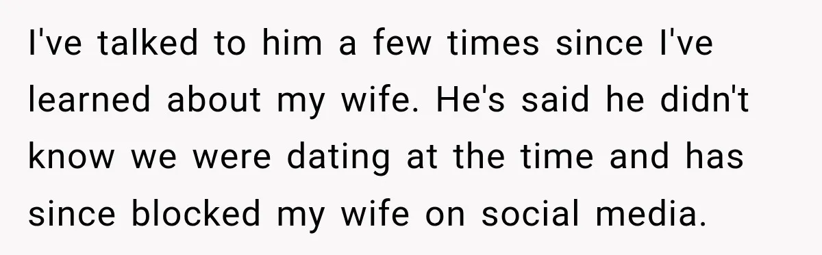 I've talked to him a few times since I've learned about my wife. He's said he didn't know we were dating at the time and has since blocked my wife...