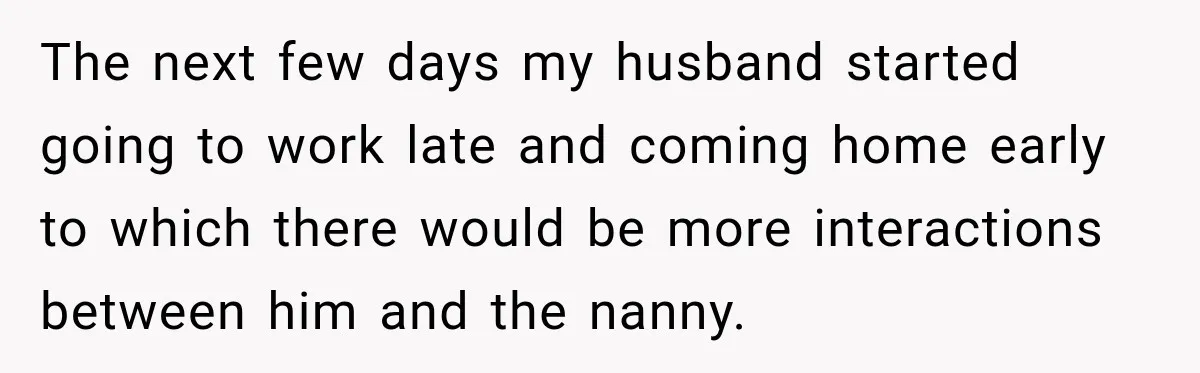 Husband Makes Their Nanny Quit After Repeatedly Crossing Boundaries She Clearly Set The next few days my husband started going to work late and coming home early to which there would be more interactions between him and the nanny.