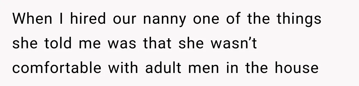 Husband Makes Their Nanny Quit After Repeatedly Crossing Boundaries She Clearly Set When I hired our nanny one of the things she told me was that she wasn’t comfortable with adult men in the house