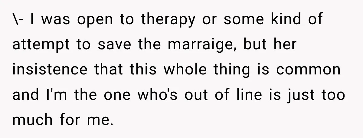 \- I was open to therapy or some kind of attempt to save the marraige, but her insistence that this whole thing is common and I'm the one who's out...