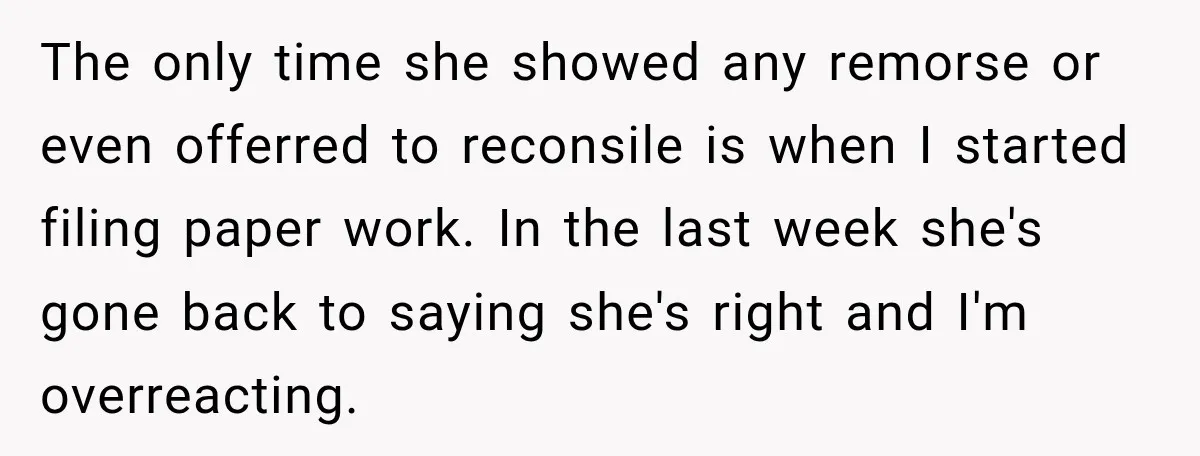 The only time she showed any remorse or even offerred to reconsile is when I started filing paper work. In the last week she's gone back to saying she's right...