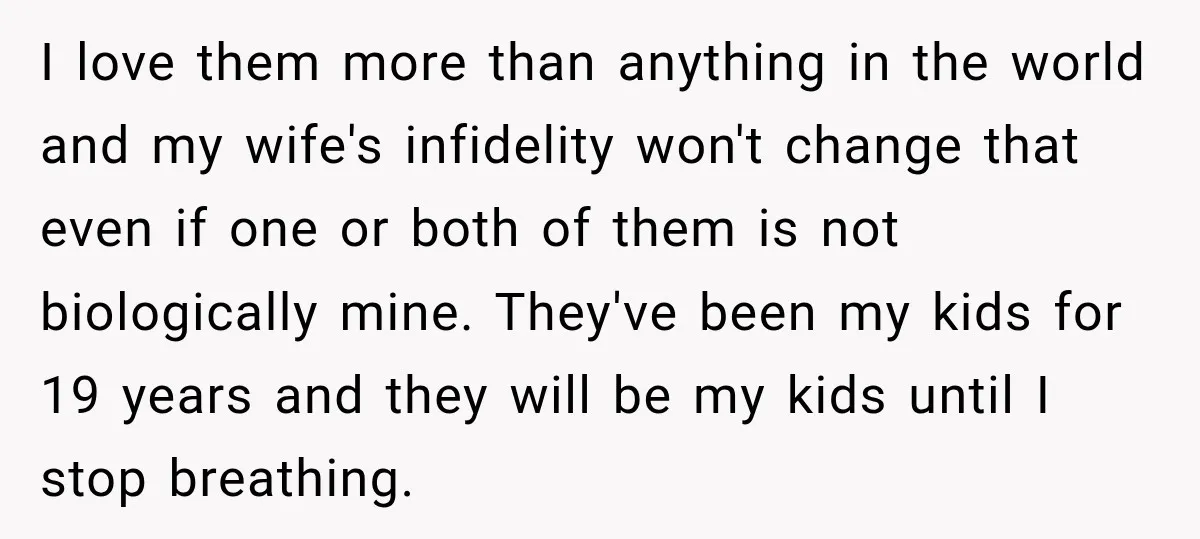 I love them more than anything in the world and my wife's infidelity won't change that even if one or both of them is not biologically mine. They've been my...