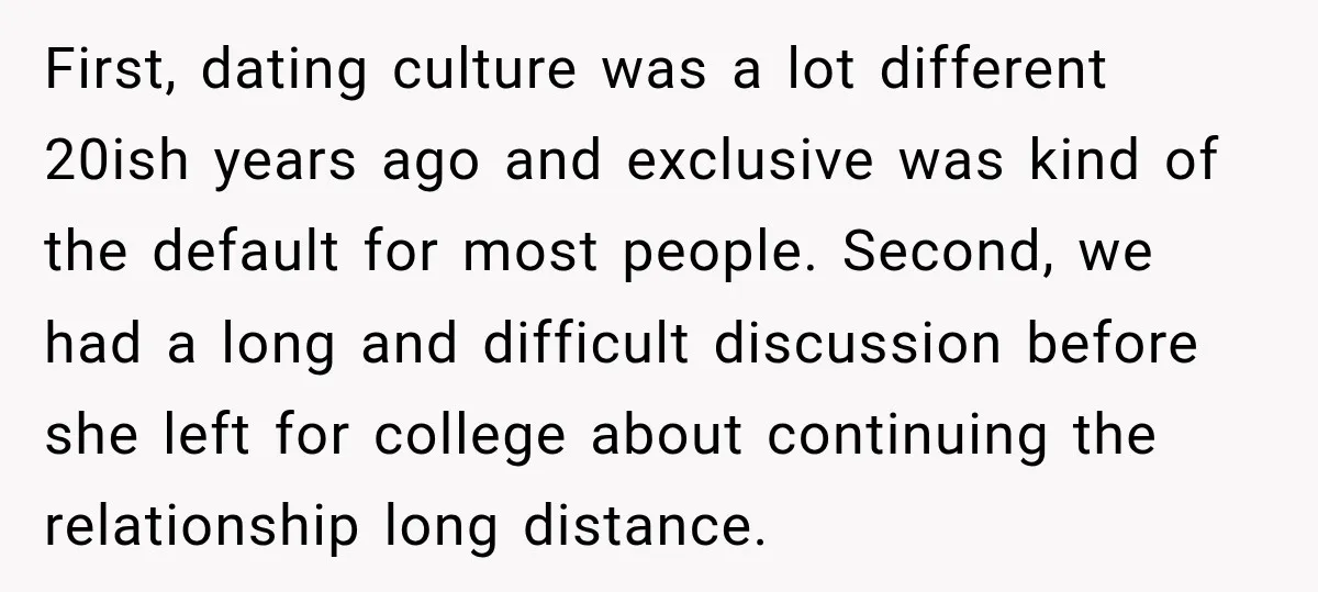 First, dating culture was a lot different 20ish years ago and exclusive was kind of the default for most people. Second, we had a long and difficult discussion before she...