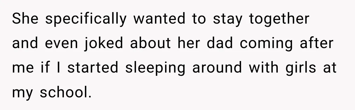 She specifically wanted to stay together and even joked about her dad coming after me if I started sleeping around with girls at my school.