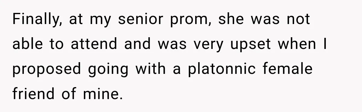 Finally, at my senior prom, she was not able to attend and was very upset when I proposed going with a platonnic female friend of mine.