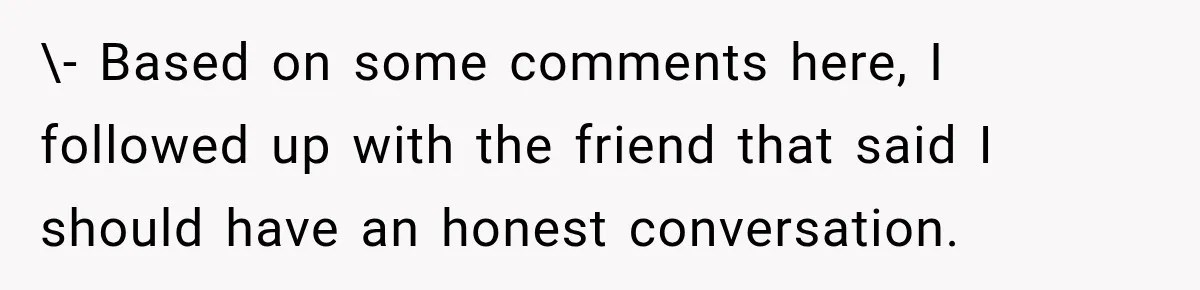 \- Based on some comments here, I followed up with the friend that said I should have an honest conversation.
