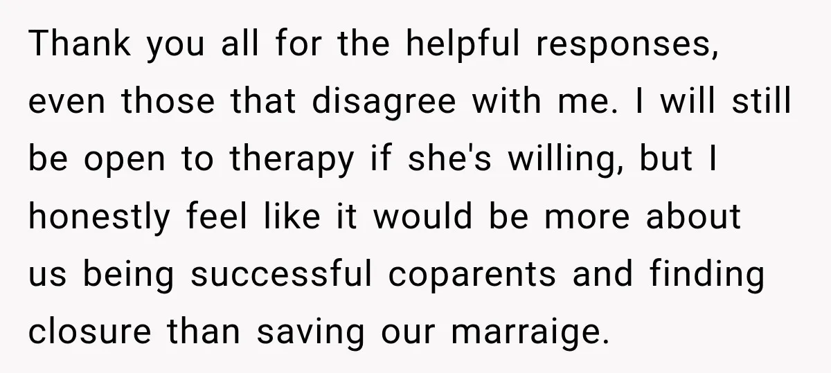 Thank you all for the helpful responses, even those that disagree with me. I will still be open to therapy if she's willing, but I honestly feel like it would...